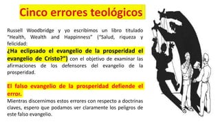 Russell Woodbridge y yo escribimos un libro titulado
“Health, Wealth and Happinness” (“Salud, riqueza y
felicidad:
¿Ha eclipsado el evangelio de la prosperidad el
evangelio de Cristo?”) con el objetivo de examinar las
afirmaciones de los defensores del evangelio de la
prosperidad.
El falso evangelio de la prosperidad defiende el
error.
Mientras discernimos estos errores con respecto a doctrinas
claves, espero que podamos ver claramente los peligros de
este falso evangelio.
 