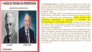 3. Confissão positiva. A crença que diz ser possível ao cristão viver
em total saúde e prosperidade financeira é resultado da junção dessas
ideias. A ponte entre as crenças do Novo Pensamento, Ciência Cristã e
a fé propriamente dita, foi feita por E. W Kenyon e posteriormente por
Kenneth E. Hagin.
Kenyon foi um cristão devoto, mas contaminou-se com os ensinos da
Ciência Cristã. Já Kenneth E. Hagin foi influenciado por Kenyon e deste
obteve a maioria dos seus ensinamentos. Hagin fundou seu
ministério passando a divulgar a Teologia da
Prosperidade ou Confissão Positiva. Ao pregar que os cristãos
não podem sofrer ou ficar doentes e que devem tornar-se ricos à custa
de sua fé, esse ensino tem produzido uma geração de crentes
interesseiros e materialistas.
Deus “tornou-se” refém de leis espirituais que Ele supostamente teria
criado. O segredo é descobrir como usar tais leis e assim conseguir o
que quiser. Uma das mais utilizadas é a do determinismo. Fórmula
essa que tem a força de mandar até mesmo em Deus! Uma vez que
essas distorções passaram a ser reproduzidas em todo o mundo, não
tardaram a chegar aqui através dos que andam à procura de
novidades, desprezando a suficiência das Escrituras (Sl 119. 14, 72; Mt
4.4; Jo 17.17)."
 