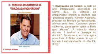 1. Divinização do homem. A partir de
uma interpretação equivocada de
Salmo 82.6, os teólogos da
prosperidade criaram a doutrina dos
“pequenos deuses”. Kenneth Kopeland,
pregador da Teologia da Prosperidade,
afirmou certa feita: “Cachorros geram
cachorros, gatos geram gatos e Deus
gera deuses”. A intenção dessa
doutrina é ensinar a “teologia do
domínio”. Sendo deus, o crente agora
pode tudo. A Bíblia, porém diz que o
homem é estruturalmente pó (Gn 2.7;
3.19)."
 