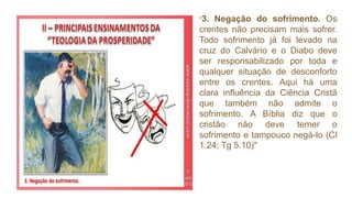 "3. Negação do sofrimento. Os
crentes não precisam mais sofrer.
Todo sofrimento já foi levado na
cruz do Calvário e o Diabo deve
ser responsabilizado por toda e
qualquer situação de desconforto
entre os crentes. Aqui há uma
clara influência da Ciência Cristã
que também não admite o
sofrimento. A Bíblia diz que o
cristão não deve temer o
sofrimento e tampouco negá-lo (Cl
1.24; Tg 5.10)"
 