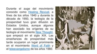 Durante el auge del movimiento
conocido como Healing Revival, a
fines de los años 1940 y durante la
década de 1950, la teología de la
prosperidad tuvo gran difusión en
Estados Unidos, aunque algunos
han asociado los orígenes de su
teología al movimiento New Thought,
que empezó en el siglo XIX. Las
enseñanzas de prosperidad más
tarde ocuparon un lugar prominente
en el movimiento Word of Faith y
el teleevangelismo de los años 1980.
 