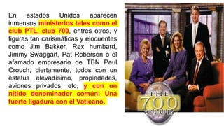 En estados Unidos aparecen
inmensos ministerios tales como el
club PTL, club 700, entres otros, y
figuras tan carismáticas y elocuentes
como Jim Bakker, Rex humbard,
Jimmy Swaggart, Pat Roberson o el
afamado empresario de TBN Paul
Crouch, ciertamente, todos con un
estatus elevadísimo, propiedades,
aviones privados, etc, y con un
nítido denominador común: Una
fuerte ligadura con el Vaticano.
 