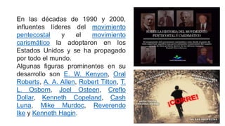 En las décadas de 1990 y 2000,
influentes líderes del movimiento
pentecostal y el movimiento
carismático la adoptaron en los
Estados Unidos y se ha propagado
por todo el mundo.
Algunas figuras prominentes en su
desarrollo son E. W. Kenyon, Oral
Roberts, A. A. Allen, Robert Tilton, T.
L. Osborn, Joel Osteen, Creflo
Dollar, Kenneth Copeland, Cash
Luna, Mike Murdoc, Reverendo
Ike y Kenneth Hagin.
 