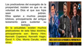 Los predicadores del evangelio de la
prosperidad, insisten en que no es
voluntad de Dios el que sus hijos
sean pobres.
Ellos apelan a muchos pasajes
bíblicos, principalmente del antiguo
testamento para sustentar su
teología.
En la actualidad, existen muchos
predicadores de esta falsa doctrina,
principalmente son: Benny Hinn,
Kenneth Copeland, Kenneth Hagin,
David Y. Cho, Morris Cerullo, entre
otros.
 