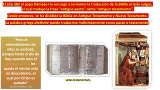 “Pero el
entendimiento de
ellos se embotó;
porque hasta el día de
hoy, cuando leen el
antiguo pacto, les
queda el mismo velo
no descubierto, el
cual por Cristo es
quitado”
(2ª de Corintios, 3: 14)
vetus testamentum,
El año 382 el papa Dámaso I le encargo a Jerónimo la traducción de la Biblia al latín vulgar,
el cual tradujo la frase “antiguo pacto” como “antiguo testamento”.
Desde entonces, se ha dividido la Biblia en Antiguo Testamento y Nuevo Testamento.
La palabra griega diatheke puede traducirse indistintamente como pacto o testamento.
 