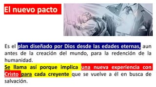 Es el plan diseñado por Dios desde las edades eternas, aun
antes de la creación del mundo, para la redención de la
humanidad.
Se llama así porque implica una nueva experiencia con
Cristo para cada creyente que se vuelve a él en busca de
salvación.
 