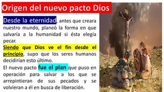 Desde la eternidad, antes que creara
nuestro mundo, planeó la forma en que
salvaría a la humanidad si ésta elegía
pecar.
Siendo que Dios ve el fin desde el
principio, supo que los seres humanos
decidirían esto último.
El nuevo pacto fue el plan que puso en
operación para salvar a los que se
arrepintieran de sus pecados y se
volvieran a él en busca de liberación.
 