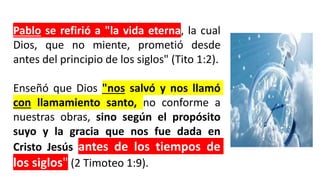 Pablo se refirió a "la vida eterna, la cual
Dios, que no miente, prometió desde
antes del principio de los siglos" (Tito 1:2).
Enseñó que Dios "nos salvó y nos llamó
con llamamiento santo, no conforme a
nuestras obras, sino según el propósito
suyo y la gracia que nos fue dada en
Cristo Jesús antes de los tiempos de
los siglos" (2 Timoteo 1:9).
 