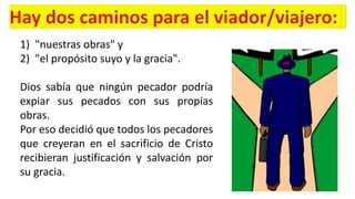 1) "nuestras obras" y
2) "el propósito suyo y la gracia".
Dios sabía que ningún pecador podría
expiar sus pecados con sus propias
obras.
Por eso decidió que todos los pecadores
que creyeran en el sacrificio de Cristo
recibieran justificación y salvación por
su gracia.
 