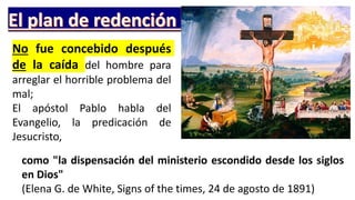 No fue concebido después
de la caída del hombre para
arreglar el horrible problema del
mal;
El apóstol Pablo habla del
Evangelio, la predicación de
Jesucristo,
como "la dispensación del ministerio escondido desde los siglos
en Dios"
(Elena G. de White, Signs of the times, 24 de agosto de 1891)
 