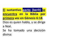 El sustantivo pacto (berít) se
encuentra en la Biblia por
primera vez en Génesis 6:18.
Dios es quien habla, y se dirige
a Noé.
Se ha tomado una decisión
divina:
 