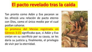 Tan pronto como Adán y Eva pecaron se
les ofreció una relación de pacto eterno
con Dios, como el único medio por el cual
podían salvarse.
La promesa del Mesías registrada en
Génesis 3:15 significaba que, si Adán y Eva
creían en su sacrificio por su causa, se les
daría su justicia y, finalmente, el privilegio
de vivir por la eternidad.
 
