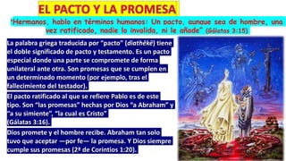 “Hermanos, hablo en términos humanos: Un pacto, aunque sea de hombre, una
vez ratificado, nadie lo invalida, ni le añade” (Gálatas 3:15)
La palabra griega traducida por “pacto” (diathēkē) tiene
el doble significado de pacto y testamento. Es un pacto
especial donde una parte se compromete de forma
unilateral ante otra. Son promesas que se cumplen en
un determinado momento (por ejemplo, tras el
fallecimiento del testador).
El pacto ratificado al que se refiere Pablo es de este
tipo. Son “las promesas” hechas por Dios “a Abraham” y
“a su simiente”, “la cual es Cristo”
(Gálatas 3:16).
Dios promete y el hombre recibe. Abraham tan solo
tuvo que aceptar —por fe— la promesa. Y Dios siempre
cumple sus promesas (2ª de Corintios 1:20).
 