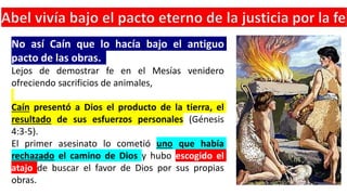 No así Caín que lo hacía bajo el antiguo
pacto de las obras.
Lejos de demostrar fe en el Mesías venidero
ofreciendo sacrificios de animales,
Caín presentó a Dios el producto de la tierra, el
resultado de sus esfuerzos personales (Génesis
4:3-5).
El primer asesinato lo cometió uno que había
rechazado el camino de Dios y hubo escogido el
atajo de buscar el favor de Dios por sus propias
obras.
 