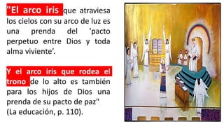 "El arco iris que atraviesa
los cielos con su arco de luz es
una prenda del 'pacto
perpetuo entre Dios y toda
alma viviente’.
Y el arco iris que rodea el
trono de lo alto es también
para los hijos de Dios una
prenda de su pacto de paz"
(La educación, p. 110).
 