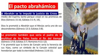 A Abrahán se le imputó la justicia de Cristo por
medio del Espíritu Santo porque creyó en las promesas de
Dios (Génesis 15:16; Gálatas 3:1-9, 14).
Dios le prometió a Abrahán que el Mesías sería uno de sus
descendientes (Génesis 12:3; Gálatas 3:8).
Le prometió también que sería el padre de la
multitud de los fieles hasta el fin del tiempo
(Génesis 17:8; Gálatas 3:7; Romanos 4:11-12).
Y le prometió que la tierra de Canaán sería la herencia de
sus hijos, como un símbolo de la Canaán celestial que
heredarían por toda la eternidad (Hebreos 11:8-11).
 