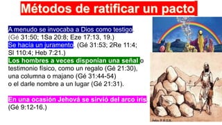 A menudo se invocaba a Dios como testigo.
(Gé 31:50; 1Sa 20:8; Eze 17:13, 19.)
Se hacía un juramento. (Gé 31:53; 2Re 11:4;
Sl 110:4; Heb 7:21.)
Los hombres a veces disponían una señal o
testimonio físico, como un regalo (Gé 21:30),
una columna o majano (Gé 31:44-54)
o el darle nombre a un lugar (Gé 21:31).
En una ocasión Jehová se sirvió del arco iris.
(Gé 9:12-16.)
 