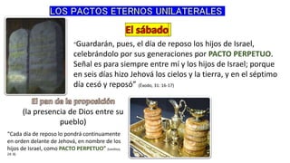 “Guardarán, pues, el día de reposo los hijos de Israel,
celebrándolo por sus generaciones por PACTO PERPETUO.
Señal es para siempre entre mí y los hijos de Israel; porque
en seis días hizo Jehová los cielos y la tierra, y en el séptimo
día cesó y reposó” (Éxodo, 31: 16-17)
(la presencia de Dios entre su
pueblo)
“Cada día de reposo lo pondrá continuamente
en orden delante de Jehová, en nombre de los
hijos de Israel, como PACTO PERPETUO” (Levítico,
24: 8)
 