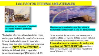 La parte de los sacerdote o “pacto de
sal” (válido mientras existiesen
sacerdotes)
“Todas las ofrendas elevadas de las cosas
santas, que los hijos de Israel ofrecieren a
Jehová, las he dado para ti, y para tus
hijos y para tus hijas contigo, por estatuto
perpetuo; PACTO DE SAL PERPETUO es
delante de Jehová para ti y para tu
descendencia contigo” (Números, 18: 19)
El primer pacto, realizado entre Dios y toda la
humanidad y señalado con el arco iris de la promesa
“Y me acordaré del pacto mío, que hay entre mí y
vosotros y todo ser viviente de toda carne; y no habrá
más diluvio de aguas para destruir toda carne.
Estará el arco en las nubes, y lo veré, y me
acordaré del PACTO PERPETUO entre Dios y
todo ser viviente, con toda carne que hay sobre la
tierra” (Génesis, 9: 15-16)
 