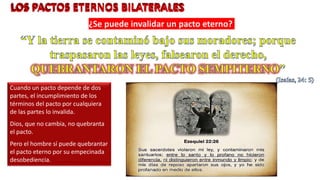 ¿Se puede invalidar un pacto eterno?
Cuando un pacto depende de dos
partes, el incumplimiento de los
términos del pacto por cualquiera
de las partes lo invalida.
Dios, que no cambia, no quebranta
el pacto.
Pero el hombre sí puede quebrantar
el pacto eterno por su empecinada
desobediencia.
 