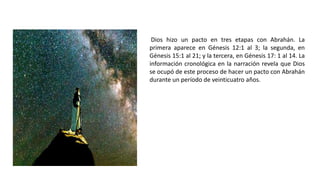 Dios hizo un pacto en tres etapas con Abrahán. La
primera aparece en Génesis 12:1 al 3; la segunda, en
Génesis 15:1 al 21; y la tercera, en Génesis 17: 1 al 14. La
información cronológica en la narración revela que Dios
se ocupó de este proceso de hacer un pacto con Abrahán
durante un período de veinticuatro años.
 
