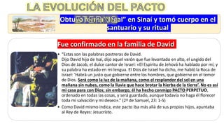 Obtuvo forma “legal” en Sinaí y tomó cuerpo en el
santuario y su ritual
Fue confirmado en la familia de David
• “Estas son las palabras postreras de David.
Dijo David hijo de Isaí, dijo aquel varón que fue levantado en alto, el ungido del
Dios de Jacob, el dulce cantor de Israel: «El Espíritu de Jehová ha hablado por mí, y
su palabra ha estado en mi lengua. El Dios de Israel ha dicho, me habló la Roca de
Israel: ‘Habrá un justo que gobierne entre los hombres, que gobierne en el temor
de Dios. Será como la luz de la mañana, como el resplandor del sol en una
mañana sin nubes, como la lluvia que hace brotar la hierba de la tierra’. No es así
mi casa para con Dios; sin embargo, él ha hecho conmigo PACTO PERPETUO,
ordenado en todas las cosas, y será guardado, aunque todavía no haga él florecer
toda mi salvación y mi deseo».” (2ª de Samuel, 23: 1-5)
• Como David mismo indica, este pacto iba más allá de sus propios hijos, apuntaba
al Rey de Reyes: Jesucristo.
 