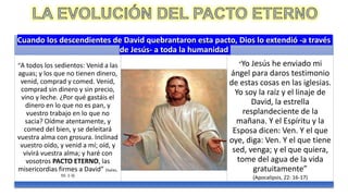 Cuando los descendientes de David quebrantaron esta pacto, Dios lo extendió -a través
de Jesús- a toda la humanidad
“A todos los sedientos: Venid a las
aguas; y los que no tienen dinero,
venid, comprad y comed. Venid,
comprad sin dinero y sin precio,
vino y leche. ¿Por qué gastáis el
dinero en lo que no es pan, y
vuestro trabajo en lo que no
sacia? Oídme atentamente, y
comed del bien, y se deleitará
vuestra alma con grosura. Inclinad
vuestro oído, y venid a mí; oíd, y
vivirá vuestra alma; y haré con
vosotros PACTO ETERNO, las
misericordias firmes a David” (Isaías,
55: 1-3)
“Yo Jesús he enviado mi
ángel para daros testimonio
de estas cosas en las iglesias.
Yo soy la raíz y el linaje de
David, la estrella
resplandeciente de la
mañana. Y el Espíritu y la
Esposa dicen: Ven. Y el que
oye, diga: Ven. Y el que tiene
sed, venga; y el que quiera,
tome del agua de la vida
gratuitamente”
(Apocalipsis, 22: 16-17)
 