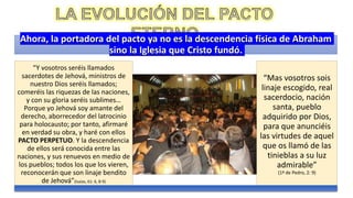 Ahora, la portadora del pacto ya no es la descendencia física de Abraham
sino la Iglesia que Cristo fundó.
“Y vosotros seréis llamados
sacerdotes de Jehová, ministros de
nuestro Dios seréis llamados;
comeréis las riquezas de las naciones,
y con su gloria seréis sublimes…
Porque yo Jehová soy amante del
derecho, aborrecedor del latrocinio
para holocausto; por tanto, afirmaré
en verdad su obra, y haré con ellos
PACTO PERPETUO. Y la descendencia
de ellos será conocida entre las
naciones, y sus renuevos en medio de
los pueblos; todos los que los vieren,
reconocerán que son linaje bendito
de Jehová”(Isaías, 61: 6, 8-9)
“Mas vosotros sois
linaje escogido, real
sacerdocio, nación
santa, pueblo
adquirido por Dios,
para que anunciéis
las virtudes de aquel
que os llamó de las
tinieblas a su luz
admirable”
(1ª de Pedro, 2: 9)
 