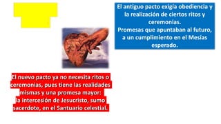 El nuevo pacto ya no necesita ritos o
ceremonias, pues tiene las realidades
mismas y una promesa mayor:
la intercesión de Jesucristo, sumo
sacerdote, en el Santuario celestial.
El antiguo pacto exigía obediencia y
la realización de ciertos ritos y
ceremonias.
Promesas que apuntaban al futuro,
a un cumplimiento en el Mesías
esperado.
 
