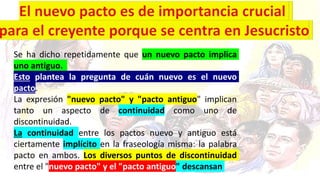 Se ha dicho repetidamente que un nuevo pacto implica
uno antiguo.
Esto plantea la pregunta de cuán nuevo es el nuevo
pacto.
La expresión "nuevo pacto" y "pacto antiguo" implican
tanto un aspecto de continuidad como uno de
discontinuidad.
La continuidad entre los pactos nuevo y antiguo está
ciertamente implícito en la fraseología misma: la palabra
pacto en ambos. Los diversos puntos de discontinuidad
entre el "nuevo pacto" y el "pacto antiguo" descansan
 