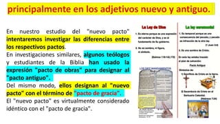 En nuestro estudio del "nuevo pacto"
intentaremos investigar las diferencias entre
los respectivos pactos.
En investigaciones similares, algunos teólogos
y estudiantes de la Biblia han usado la
expresión "pacto de obras" para designar al
"pacto antiguo".
Del mismo modo, ellos designan al "nuevo
pacto" con el término de "pacto de gracia".
El "nuevo pacto" es virtualmente considerado
idéntico con el "pacto de gracia".
 