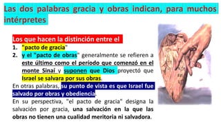 Los que hacen la distinción entre el
1. "pacto de gracia"
2. y el "pacto de obras" generalmente se refieren a
este último como el período que comenzó en el
monte Sinaí y suponen que Dios proyectó que
Israel se salvara por sus obras.
En otras palabras, su punto de vista es que Israel fue
salvado por obras y obediencia.
En su perspectiva, "el pacto de gracia" designa la
salvación por gracia, una salvación en la que las
obras no tienen una cualidad meritoria ni salvadora.
 