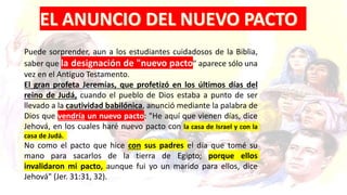 Puede sorprender, aun a los estudiantes cuidadosos de la Biblia,
saber que la designación de "nuevo pacto" aparece sólo una
vez en el Antiguo Testamento.
El gran profeta Jeremías, que profetizó en los últimos días del
reino de Judá, cuando el pueblo de Dios estaba a punto de ser
llevado a la cautividad babilónica, anunció mediante la palabra de
Dios que vendría un nuevo pacto: "He aquí que vienen días, dice
Jehová, en los cuales haré nuevo pacto con la casa de Israel y con la
casa de Judá.
No como el pacto que hice con sus padres el día que tomé su
mano para sacarlos de la tierra de Egipto; porque ellos
invalidaron mi pacto, aunque fui yo un marido para ellos, dice
Jehová" (Jer. 31:31, 32).
 
