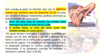 Aun cuando el pacto se describe aquí con el adjetivo
nuevo por primera vez en Jeremías 31:31 (la única
vez en todo el Antiguo Testamento), profetas anteriores ya
habían hablado del nuevo pacto.
1. Unos 150 años antes de Jeremías fue enviado como
mensajero de Dios al reino del sur, Judá,
2. el profeta Oseas, al reino del norte, Israel. Éste
también predijo un nuevo pacto:
"En aquel tiempo y haré para ti pacto con las bestias del
campo, con las aves del cielo y con las serpientes de la
tierra; y quitaré de la tierra arco y espada y guerra, y te
haré dormir segura. Y te desposaré conmigo para siempre;
te desposaré conmigo en justicia, juicio, benignidad y
misericordia. Y te desposaré conmigo en fidelidad, y
conocerás a Jehová" (Ose. 2:18-20).
 