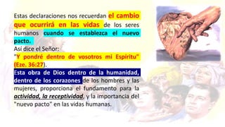 Estas declaraciones nos recuerdan el cambio
que ocurrirá en las vidas de los seres
humanos cuando se establezca el nuevo
pacto.
Así dice el Señor:
"Y pondré dentro de vosotros mi Espíritu"
(Eze. 36:27).
Esta obra de Dios dentro de la humanidad,
dentro de los corazones de los hombres y las
mujeres, proporciona el fundamento para la
actividad, la receptividad, y la importancia del
"nuevo pacto" en las vidas humanas.
 
