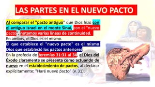 Al comparar el "pacto antiguo" que Dios hizo con
el antiguo Israel en el monte Sinaí, con el "nuevo
pacto", notamos varias líneas de continuidad.
En ambos, el Dios es el mismo.
El que establece el "nuevo pacto" es el mismo
Dios que estableció los pactos anteriores.
En la profecía de Jeremías 31:31 al 34, el Dios del
Éxodo claramente se presenta como actuando de
nuevo en el establecimiento de pactos, al declarar
explícitamente: "Haré nuevo pacto" (v. 31).
 