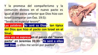 Y la promesa del compañerismo y la
comunión divinos en el nuevo pacto es
igual al del pacto anterior que Dios hizo con
Israel (comparar con Éxo. 19:5):
"Seréis mi especial tesoro".
Las palabras "Yo seré su Dios", tan típica
del Dios que hizo el pacto con Israel en el
Sinaí,
otra vez se expresa en el pasaje del "nuevo
pacto" en Jeremías 31:33: "Yo seré a ellos
por Dios, y ellos me serán por pueblo".
 