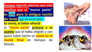 Aunque algunos piensan que esto
significa que el "nuevo pacto"
es sólo para la antigua nación
de Israel, ese no es el caso.
Es cierto, el Señor ofreció
el "nuevo pacto" primero a su
pueblo que él había elegido y con
quien había hecho un pacto en el
monte Sinaí en tiempos de
Moisés.
 