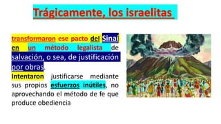 transformaron ese pacto del Sinaí
en un método legalista de
salvación, o sea, de justificación
por obras.
Intentaron justificarse mediante
sus propios esfuerzos inútiles, no
aprovechando el método de fe que
produce obediencia
 