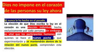 Ni nunca lo ha hecho en el pasado.
La elección de que Dios escriba la ley en el
corazón es una elección individual, hecha
exclusivamente por cada persona. Sin embargo,
es vital que los participantes humanos, con
quienes se hace el nuevo pacto y que
experimentarán y se mantendrán dentro de la
relación del nuevo pacto, comprendan esta
elección.
 