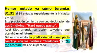 ELEMENTOS DEL NUEVO PACTO Los lectores de la palabra de
Dios siempre son bendecidos de nuevo al volver a estudiar e
investigar el fecundo pasaje de Jeremías 31:31 al 34.
Hemos notado ya cómo Jeremías
31:31 al 34 enfatiza repetidamente la iniciativa
divina.
Esta predicción comienza con una declaración de
acción divina: "Haré nuevo pacto".
Aquí Dios anuncia su acción salvadora que
ocurrirá en el futuro.
Del mismo modo, la predicción del nuevo pacto
concluye con las palabras: "Perdonaré" y "No
me acordaré más de su pecado".
 