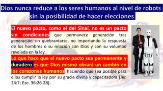 El nuevo pacto, como el del Sinaí, no es un pacto
sin condiciones que permanece generación tras
generación sin quebrantarse, no importando la respuesta
de los hombres o su relación con Dios y con su voluntad
revelada en la ley.
Lo que hace que el nuevo pacto sea permanente y
duradero es que Dios mismo obrará un cambio en
los corazones humanos, haciendo que sea posible para
ellos cumplir la ley por su gracia divina y capacitadora (Jer.
24:7; Eze. 36:26-28).
 