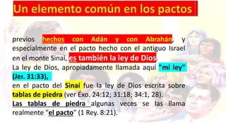previos hechos con Adán y con Abrahán, y
especialmente en el pacto hecho con el antiguo Israel
en el monte Sinaí, es también la ley de Dios.
La ley de Dios, apropiadamente llamada aquí "mi ley"
(Jer. 31:33),
en el pacto del Sinaí fue la ley de Dios escrita sobre
tablas de piedra (ver Éxo. 24:12; 31:18; 34:1, 28).
Las tablas de piedra algunas veces se las llama
realmente "el pacto" (1 Rey. 8:21).
 