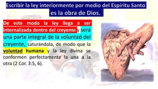 De este modo la ley llega a ser
internalizada dentro del creyente y será
una parte integral de la voluntad del
creyente, saturándola, de modo que la
voluntad humana y la ley divina se
conformen perfectamente la una a la
otra (2 Cor. 3:5, 6).
 