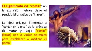 El significado de "cortar" en
la expresión hebrea tiene el
sentido idiomático de "hacer".
La idea original inherente a
"cortar un pacto" es la práctica
de matar y luego "cortar"
(karat) uno o varios animales
para establecer o ratificar el
pacto.
 