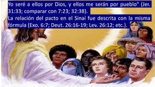El propósito de establecer los pactos es claramente bosquejado
en Jeremías 31:31 al 34. Dios no habla de una nueva ley, sino
de un nuevo pacto.
Yo seré a ellos por Dios, y ellos me serán por pueblo" (Jer.
31:33; comparar con 7:23; 32:38).
La relación del pacto en el Sinaí fue descrita con la misma
fórmula (Exo. 6:7; Deut. 26:16-19; Lev. 26:12; etc.).
 