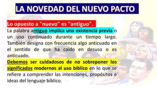 Lo opuesto a "nuevo" es "antiguo".
La palabra antiguo implica una existencia previa o
un uso continuado durante un tiempo largo.
También designa con frecuencia algo anticuado en
el sentido de que ha caído en desuso o es
anticuado.
Debemos ser cuidadosos de no sobreponer los
significados modernos al uso bíblico en lo que se
refiere a comprender las intenciones, propósitos e
ideas del lenguaje bíblico.
 