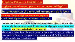 Servimos "bajo el régimen nuevo del Espíritu
y no bajo el régimen viejo de la letra" (Rom. 7:6).
Lo que Pablo parece estar enfatizando aquí es que la letra (ver 2 Cor. 3:5, 6) es
la letra de la ley en el sentido de que es algo que está fuera del
creyente, y no escrito todavía en su interior.
Mientras la letra (sencillamente una designación del pacto antiguo)
permanezca fuera del creyente y no escrita por el Espíritu dentro de
él, sólo puede traer condenación.
 