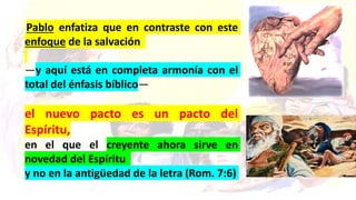 Pablo enfatiza que en contraste con este
enfoque de la salvación
—y aquí está en completa armonía con el
total del énfasis bíblico—
el nuevo pacto es un pacto del
Espíritu,
en el que el creyente ahora sirve en
novedad del Espíritu
y no en la antigüedad de la letra (Rom. 7:6)
 