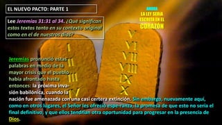 EL NUEVO PACTO: PARTE 1
Lee Jeremías 31:31 al 34. ¿Qué significan
estos textos tanto en su contexto original
como en el de nuestros días?
Jeremías pronunció estas
palabras en medio de la
mayor crisis que el pueblo
había afrontado hasta
entonces: la próxima inva-
sión babilónica, cuando la
nación fue amenazada con una casi certera extinción. Sin embargo, nuevamente aquí,
como en otros lugares, el Señor les ofreció espe-ranza, la promesa de que esto no sería el
final definitivo, y que ellos tendrían otra oportunidad para progresar en la presencia de
Dios.
AHORA
LA LEY SERíA
ESCRITA EN EL
CORAZÓN
 